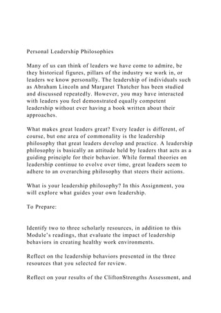 Personal Leadership Philosophies
Many of us can think of leaders we have come to admire, be
they historical figures, pillars of the industry we work in, or
leaders we know personally. The leadership of individuals such
as Abraham Lincoln and Margaret Thatcher has been studied
and discussed repeatedly. However, you may have interacted
with leaders you feel demonstrated equally competent
leadership without ever having a book written about their
approaches.
What makes great leaders great? Every leader is different, of
course, but one area of commonality is the leadership
philosophy that great leaders develop and practice. A leadership
philosophy is basically an attitude held by leaders that acts as a
guiding principle for their behavior. While formal theories on
leadership continue to evolve over time, great leaders seem to
adhere to an overarching philosophy that steers their actions.
What is your leadership philosophy? In this Assignment, you
will explore what guides your own leadership.
To Prepare:
Identify two to three scholarly resources, in addition to this
Module’s readings, that evaluate the impact of leadership
behaviors in creating healthy work environments.
Reflect on the leadership behaviors presented in the three
resources that you selected for review.
Reflect on your results of the CliftonStrengths Assessment, and
 