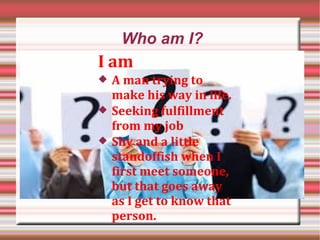Who am I?
I am
 A man trying to
make his way in life.
 Seeking fulfillment
from my job
 Shy and a little
standoffish when I
first meet someone,
but that goes away
as I get to know that
person.
 