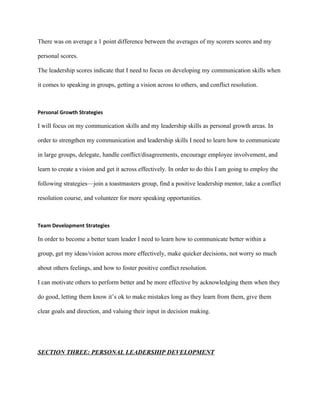 There was on average a 1 point difference between the averages of my scorers scores and my

personal scores.

The leadership scores indicate that I need to focus on developing my communication skills when

it comes to speaking in groups, getting a vision across to others, and conflict resolution.



Personal Growth Strategies

I will focus on my communication skills and my leadership skills as personal growth areas. In

order to strengthen my communication and leadership skills I need to learn how to communicate

in large groups, delegate, handle conflict/disagreements, encourage employee involvement, and

learn to create a vision and get it across effectively. In order to do this I am going to employ the

following strategies—join a toastmasters group, find a positive leadership mentor, take a conflict

resolution course, and volunteer for more speaking opportunities.



Team Development Strategies

In order to become a better team leader I need to learn how to communicate better within a

group, get my ideas/vision across more effectively, make quicker decisions, not worry so much

about others feelings, and how to foster positive conflict resolution.

I can motivate others to perform better and be more effective by acknowledging them when they

do good, letting them know it’s ok to make mistakes long as they learn from them, give them

clear goals and direction, and valuing their input in decision making.




SECTION THREE: PERSONAL LEADERSHIP DEVELOPMENT
 