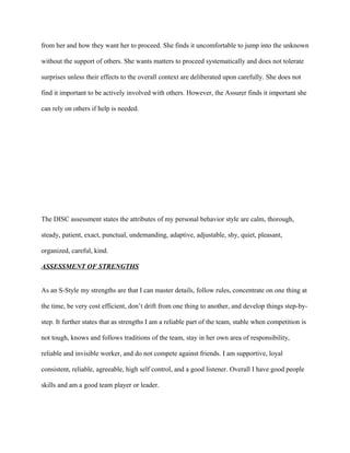 from her and how they want her to proceed. She finds it uncomfortable to jump into the unknown

without the support of others. She wants matters to proceed systematically and does not tolerate

surprises unless their effects to the overall context are deliberated upon carefully. She does not

find it important to be actively involved with others. However, the Assurer finds it important she

can rely on others if help is needed.




The DISC assessment states the attributes of my personal behavior style are calm, thorough,

steady, patient, exact, punctual, undemanding, adaptive, adjustable, shy, quiet, pleasant,

organized, careful, kind.

ASSESSMENT OF STRENGTHS


As an S-Style my strengths are that I can master details, follow rules, concentrate on one thing at

the time, be very cost efficient, don’t drift from one thing to another, and develop things step-by-

step. It further states that as strengths I am a reliable part of the team, stable when competition is

not tough, knows and follows traditions of the team, stay in her own area of responsibility,

reliable and invisible worker, and do not compete against friends. I am supportive, loyal

consistent, reliable, agreeable, high self control, and a good listener. Overall I have good people

skills and am a good team player or leader.
 