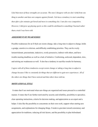 I feel that most of these strengths are accurate. The ones I disagree with are don’t drift from one

thing to another and does not compete against friends. I do have a tendency to start something

then after a few minutes get bored and move to something else. I am also very competitive.

However, I did grow up playing sports so this could be attributed to something I learned rather

than a trait I was born with.


ASSESSMENT OF WEAKNESSES


Possible weaknesses for an S-Style are resists change, take a long time to adjust to change, holds

a grudge, sensitive to criticism, and difficulty establishing priorities. They can be overly

lenient/tolerant, procrastinate, indecisive, overly possessive, indirect with others, and have

trouble meeting deadlines as well as a lack of initiative. Conforming, awkward, dependent, slow,

and retiring are weaknesses as well. S also has a tendency to sacrifice results for harmony.


I agree with all of these tendencies except resists change or taking a long time to adjust to

change because I like to constantly do things that are different to gain new experiences. All of

the others are things that I have noticed and that others have told me.


MOTIVATIONAL STYLE


 It states that S are motivated when new things are organized and issues proceed in a controlled

manner. It states that S are further motivated by security and reliability, possibility to specialize,

clear operating instructions, criteria for decision making, and appreciation as an expert and a

helper. S also like the possibility to concentrate on their own work, support when starting new

assignments, and explanations for changing things. S tends to gravitate toward consistency and

appreciation for traditions, reducing all risk factors, and the possibility to plan beforehand.
 