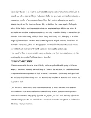 S also enjoy the role of an observer, analyzer and listener as well as values time, as that heals all

wounds and solves many problems. Furthermore S also like good team-spirit and opportunities to

operate as a member of an experienced team. Since S are modest, adjustable and security-

seeking, they do not like situations that are risky or decisions that create negative feelings in

others. S also dislikes sudden situations and people who cannot listen. Things that reduce S

motivation are mistakes, stepping on others' toes, deciding everything, having to venture into the

unknown alone, unnecessary raising of voice, taking unnecessary risks, and trying to influence

people against their will. It further states that having to start projects all alone, restlessness and

insecurity, carelessness, chaos and disagreements, and personal criticism without clear reasons

also will reduce S motivation. Overall S are mainly motivated by relationships.

I can see all of these in my personality except navigating away from risky situations. I won’t do

anything that is wrong but I will take chances if needed.

COMMUNICATION STYLE

When communicating S tend to have difficulty getting acquainted in a big group of different

people. S are neither inspiring nor motivating by character and are more like a patient and quiet

example that influences people with their reliability. It states that S feel that my basic position is

that the fewer acquaintances they have and the more they resemble S, the better their chances are

to gain their trust.


I feel that this is somewhat accurate. I am a quiet person by nature and tend to sit back and

listen and watch. I am more comfortable communicating in small groups versus large ones. I

also don’t have to have a big group of friends but prefer a few close ones. The only difference is

while I do like people that are similar to me I am open to those who are different as well because

it fosters a better environment.
 