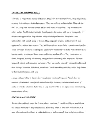 EMOTIONAL RESPONSE STYLE


They tend to be quiet and indirect and casual. They don't show their emotions. They may not say

anything if they disagree just to keep peace. They are moderate and controlled. They ask, they

don't tell. They want answers to their "HOW" and "WHEN" questions. They accommodate

others and are flexible in their attitude. S prefers quiet discussions with one or two people. If

they receive appreciation, they maintain a high level of performance. They build close

relationships with a small group of friends. They are people-oriented and their speech may

appear softer, with an open posture. They will have relaxed, warm facial expressions and prefer a

casual approach. S is more accepting and agreeable by nature and will make every effort to avoid

hurting another person even if that means making personal sacrifices. They come across as

warm, receptive, trusting, and friendly. They prioritize connecting with people and are even-

tempered, patient, understanding, and sincere. They are usually outwardly calm and tend to mask

their feelings. You often don't know just what a Core-S is thinking or feeling, unless they choose

to share that information with you.


I agree with everything in this section regarding my emotional response. I don’t show my

emotions often but I do value people and relationships. I am very calm even in the midst of

hectic or stressful situations. I also tend to keep quiet in order to not argue unless its something I

am passionate about.


DECISION MAKING STYLE


For decision making it states that S style reflects great care. S considers different possibilities

and takes a stand only if they are convinced. Some may find S to be a slow decision maker. S

need information and guidance to make decisions, as well as enough time to dig into problems
 