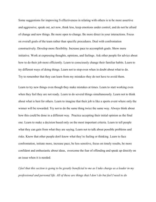 Some suggestions for improving S effectiveness in relating with others is to be more assertive

and aggressive, speak out, act now, think less, keep emotions under control, and do not be afraid

of change and new things. Be more open to change. Be more direct in your interactions. Focus

on overall goals of the team rather than specific procedures. Deal with confrontation

constructively. Develop more flexibility. Increase pace to accomplish goals. Show more

initiative. Work at expressing thoughts, opinions, and feelings. Ask other people for advice about

how to do their job more efficiently. Learn to consciously change their familiar habits. Learn to

try different ways of doing things. Learn not to stop even when in doubt about what to do.

Try to remember that they can learn from my mistakes-they do not have to avoid them.


Learn to try new things even though they make mistakes at times. Learn to start working even

when they feel they are not ready. Learn to do several things simultaneously. Learn not to think

about what is best for others. Learn to imagine that their job is like a sports event where only the

winner will be rewarded. Try not to do the same thing twice the same way. Always think about

how this could be done in a different way. Practice accepting their initial opinion as the final

one. Learn to make a decision based only on the most important criteria. Learn to tell people

what they can gain from what they are saying. Learn not to talk about possible problems and

risks. Know that other people don't know what they’re feeling or thinking. Learn to face

confrontation, initiate more, increase pace, be less sensitive, focus on timely results, be more

confident and enthusiastic about ideas, overcome the fear of offending and speak up directly on

an issue when it is needed.


I feel that this section is going to be greatly beneficial to me as I take charge as a leader in my

professional and personal life. All of these are things that I don’t do but feel I need to do
 