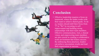 Conclusion
• Effective leadership requires a focus on
teamwork, where the leader works with
their team to achieve shared goals. To do
so, leaders should shift their focus from
"I" to "We" by investing in self-
improvement and building strong
relationships with their team members.
Effective communication, trust, a shared
vision, and empowering team members
are also crucial in creating a collaborative
work environment that fosters success.
By embracing these practices, leaders
can achieve uncommon results and lead
their organization to success.
 