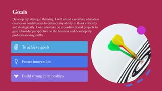 Goals
To achieve goals
Foster innovation
Build strong relationships
Develop my strategic thinking: I will attend executive education
courses or conferences to enhance my ability to think critically
and strategically. I will also take on cross-functional projects to
gain a broader perspective on the business and develop my
problem-solving skills.
 