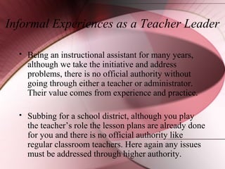 Informal Experiences as a Teacher Leader


Being an instructional assistant for many years,
although we take the initiative and address
problems, there is no official authority without
going through either a teacher or administrator.
Their value comes from experience and practice.



Subbing for a school district, although you play
the teacher’s role the lesson plans are already done
for you and there is no official authority like
regular classroom teachers. Here again any issues
must be addressed through higher authority.

 