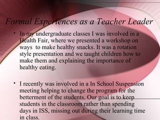 Formal Experiences as a Teacher Leader


In my undergraduate classes I was involved in a
Health Fair, where we presented a workshop on
ways to make healthy snacks. It was a rotation
style presentation and we taught children how to
make them and explaining the importance of
healthy eating.



I recently was involved in a In School Suspension
meeting helping to change the program for the
betterment of the students. Our goal is to keep
students in the classroom rather than spending
days in ISS, missing out during their learning time
in class.

 
