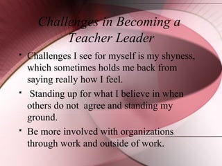 Challenges in Becoming a
Teacher Leader






Challenges I see for myself is my shyness,
which sometimes holds me back from
saying really how I feel.
Standing up for what I believe in when
others do not agree and standing my
ground.
Be more involved with organizations
through work and outside of work.

 