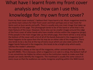 What have I learnt from my front cover analysis and how can I use this knowledge for my own front cover?	From my front cover analysis’, I believe that I have learnt a lot. Music magazines tend to use three main colours for their front cover and then perhaps one or two more for items such as buzz words and puffs. There is usually only one main image that takes up the majority of the page. This photograph tends to be of the band or artist that is the main feature of the issue. However, there also can be smaller images around the edge of the front cover of other bands who have smaller articles within the magazine (plugs). If the people in the main image take up the whole page, then there will be a strip along the bottom of the cover with a list of all of the bands featured in the magazine but if there happens to be space then the list may be on either side of the magazine. There also tends to be a sky line at the top of every issue which can also state some of the bigger bands featured in the magazine, this tends to be a bright strip which easily catches the reader’s attention.	The masthead is always at the top of the magazine, either centred (Kerrang) or on the top left (NME). This is because, when a magazine is on sale in a shop, the bottom half of it can sometimes be hidden by others and so the institution needs to make sure that people can easily identify the magazine. The masthead is usually the same colours in every issue so that the audience can easily recognise anything within the NME brand.