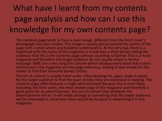 What have I learnt from my contents page analysis and how can I use this knowledge for my own contents page?	The contents page tends to have a main image, different from the front cover’s photograph and also smaller. This image is usually placed around the centre of the page with a small article and headline underneath it. At the very top, there is a masthead with the name of the magazine in it and also a short phrase telling the audience that this is the contents page without sounding so formal. This is a music magazine and therefore the target audience do not usually relate to formal language. NME use a very long thin column which displays every band that is even mentioned in the magazine and the page reference, making it very simple for the reader to find their favourite bands/ artists.	The list of content is usually listed under a few headings to, again, make it easier for the target audience to find the exact articles they are interested in reading. The contents page often features a single advertisement because this is most likely, excluding the front cover, the most viewed page of the magazine and therefore a great place for an advertisement. You can be certain that whatever the advertisement will be, it will relate strongly to something that the target audience will be interested in, otherwise there would be no point in advertising it in this magazine.