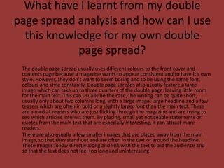 What have I learnt from my double page spread analysis and how can I use this knowledge for my own double page spread?	The double page spread usually uses different colours to the front cover and contents page because a magazine wants to appear consistent and to have it’s own style. However, they don’t want to seem boring and to be using the same font, colours and style constantly. Double page spreads also usually feature a large image which can take up to three quarters of the double page, leaving little room for the main text. This can usually be the case, the writing can be quite short, usually only about two columns long, with a large image, large headline and a few teasers which are often in bold or a slightly larger font than the main text. These are aimed at readers who are just flicking through the magazine and are trying to see which articles interest them. By placing, small yet noticeable statements or quotes from the main text that are especially interesting, it can attract more readers.	There are also usually a few smaller images that are placed away from the main image, so that they stand out and are often in the text or around the headline. These images follow directly along and link with the text to aid the audience and so that the text does not feel too long and uninteresting.
