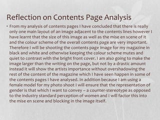 Reflection on Contents Page Analysis
• From my analysis of contents pages I have concluded that there is really
  only one main layout of an image adjacent to the contents lines however I
  have learnt that the size of this image as well as the mise en scene of it
  and the colour scheme of the overall contents page are very important.
  Therefore I will be shooting the contents page image for my magazine in
  black and white and otherwise keeping the colour scheme mutes and
  quiet to contrast with the bright front cover. I am also going to make the
  image larger than the writing on the page, but not by a drastic amount
  instead it will show the artists importance without overshadowing the
  rest of the content of the magazine which I have seen happen in some of
  the contents pages I have analysed. In addition because I am using a
  female model for my photo shoot I will ensure that the representation of
  gender is that which I want to convey – a counter-stereotype as opposed
  to the industry standard perception of women and I will factor this into
  the mise en scene and blocking in the image itself.
 