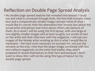 Reflection on Double Page Spread Analysis
• My double page spread analysis has revealed two layouts I could
  use and what is conveyed through both, the first that includes more
  text and a comparatively smaller image conveys more of what I
  would like to convey than the alternative that reveals less about the
  actual artist and person and more about others perceptions of
  them. As a result I will be using the first layout, with one large or
  two slightly smaller images and at least toughly 750 words of text
  on the artist and their interview with the magazine. I will use two
  images of the female artist working as this is what I would like to
  represent – the hard work necessary to succeed etc. not just the
  rewards at the end, I feel that the larger image combined with less
  text reflects negatively on the artist and implies they aren’t
  prepared to reveal themselves to their fans and because I don’t
  want to show this I will not be using this type of layout for my
  double page spread.
 