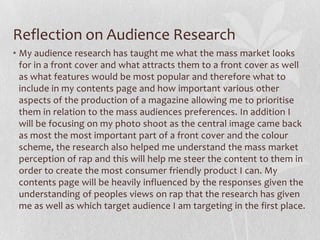 Reflection on Audience Research
• My audience research has taught me what the mass market looks
  for in a front cover and what attracts them to a front cover as well
  as what features would be most popular and therefore what to
  include in my contents page and how important various other
  aspects of the production of a magazine allowing me to prioritise
  them in relation to the mass audiences preferences. In addition I
  will be focusing on my photo shoot as the central image came back
  as most the most important part of a front cover and the colour
  scheme, the research also helped me understand the mass market
  perception of rap and this will help me steer the content to them in
  order to create the most consumer friendly product I can. My
  contents page will be heavily influenced by the responses given the
  understanding of peoples views on rap that the research has given
  me as well as which target audience I am targeting in the first place.
 