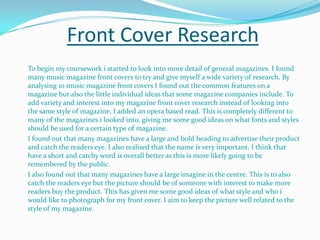 Front Cover Research	To begin my coursework i started to look into more detail of general magazines. I found many music magazine front covers to try and give myself a wide variety of research. By analysing 10 music magazine front covers I found out the common features on a magazine but also the little individual ideas that some magazine companies include. To add variety and interest into my magazine front cover research instead of looking into the same style of magazine, I added an opera based read. This is completely different to many of the magazines i looked into, giving me some good ideas on what fonts and styles should be used for a certain type of magazine. I found out that many magazines have a large and bold heading to advertise their product and catch the readers eye. I also realised that the name is very important. I think that have a short and catchy word is overall better as this is more likely going to be remembered by the public.I also found out that many magazines have a large imagine in the centre. This is to also catch the readers eye but the picture should be of someone with interest to make more readers buy the product. This has given me some good ideas of what style and who i would like to photograph for my front cover. I aim to keep the picture well related to the style of my magazine.
