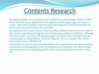 Contents Research	To continue further into my research I then looked into contents pages. Similar to what i did for my front covers, I gathered a wide range of contents pages to give my research variety. I also tried to find the contents pages to the magazines i had researched for the front covers to try and continue the same style. By looking into the research closely i found out that similarly to the front covers, most of the contents pages featured large pictures of interesting and famous celebrities. Although there were many ways of how the contents pages were styled i have decided to base my contents page on a simple layout. Using the magazine ‘Q’ as an example, they mainly have a large picture with little text. I also found out that the text can be limited but some magazines have decided to include introductions and paragraphs of text. By looking at a few examples, I decided that little text comes across more appealing and less ‘busy’, as most people do not want to read a lot. 