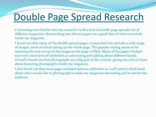 Double Page Spread Research	Continuing even further into my research i took a look at double page spreads out of different magazines. Researching into this area gave me a good idea of what to include inside my magazine. I found out that many of the double spread pages i researched into include a wide range of images, most of which taking up the whole page. The popular styling seems to be inserting the text on top of the images so the page is filled. Many of the pages i looked into were interviews of celebrities or advertising and talking about different bands. Overall i found out that photographs are a big part of the content, giving me a lot of ideas about featuring photographs inside my magazine. I also found out that most pages included famous celebrities so i will need to think hard about who i would like to photograph to make my magazine interesting and to attract the audience.  