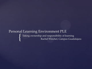 Personal Learning Environment PLE

     {   Taking ownership and responsibility of learning
                        Rachel Winchel, Campus Guadalajara
 