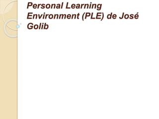 Personal Learning
Environment (PLE) de José
Golib
 
