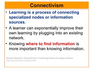 Connectivism Learning is a process of connecting specialized nodes or information sources .  A learner can exponentially improve their own learning by plugging into an existing network.  Knowing  where to find information  is more important than knowing information.  George Siemens, Connectivism: A learning theory for today’s learner http://connectivism.ca/about.html 