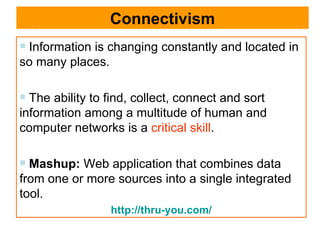 Connectivism Information is changing constantly and located in so many places.  The ability to find, collect, connect and sort information among a multitude of human and computer networks is a  critical skill .  Mashup:   Web application that combines data from one or more sources into a single integrated tool.  http://thru-you.com/ 