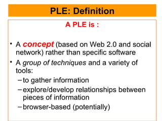 PLE: Definition A PLE is : A  concept  (based on Web 2.0 and social network) rather than specific software A  group of techniques   and a variety of tools: to gather information  explore/develop relationships between pieces of information  browser-based (potentially)  