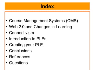 Index Course Management Systems (CMS) Web 2.0 and Changes in Learning Connectivism Introduction to PLEs Creating your PLE Conclusions References Questions 