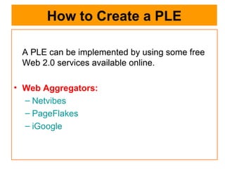How to Create a PLE A PLE can be implemented by using some free Web 2.0 services available online. Web Aggregators:  Netvibes PageFlakes iGoogle 