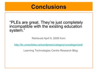 Conclusions “ PLEs are great. They’re just completely incompatible with the existing education system.”  Retrieved April 9, 2009 from: http://ltc.umanitoba.ca/wordpress/category/uncategorized/   Learning Technologies Centre Research Blog 
