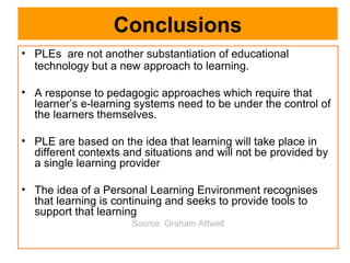 Conclusions PLEs  are not another substantiation of educational technology but a new approach to learning. A response to pedagogic approaches which require that learner’s e-learning systems need to be under the control of the learners themselves. PLE are based on the idea that learning will take place in different contexts and situations and will not be provided by a single learning provider The idea of a Personal Learning Environment recognises that learning is continuing and seeks to provide tools to support that learning Source: Graham Attwell 