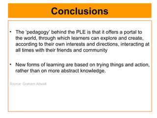 Conclusions The ‘pedagogy’ behind the PLE is that it offers a portal to the world, through which learners can explore and create, according to their own interests and directions, interacting at all times with their friends and community New forms of learning are based on trying things and action, rather than on more abstract knowledge. Source: Graham Attwell 