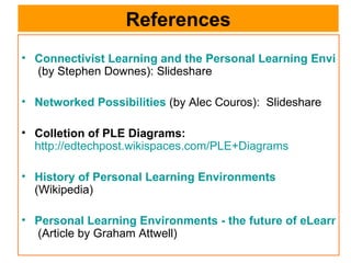References Connectivist Learning and the Personal Learning Environment   (by Stephen Downes): Slideshare Networked Possibilities  (by Alec Couros):  Slideshare Colletion of PLE Diagrams:   http://edtechpost.wikispaces.com/PLE+Diagrams History of Personal Learning Environments   (Wikipedia) Personal Learning Environments - the future of eLearning?   (Article by Graham Attwell) 