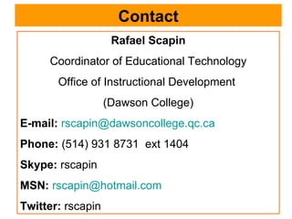 Contact Rafael Scapin Coordinator of Educational Technology Office of Instructional Development  (Dawson College) E-mail:   [email_address] Phone:  (514) 931 8731  ext 1404 Skype:  rscapin MSN:   [email_address] Twitter:  rscapin 