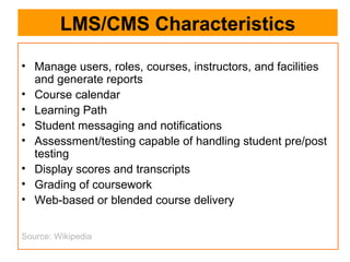 LMS/CMS Characteristics Manage users, roles, courses, instructors, and facilities and generate reports  Course calendar  Learning Path  Student messaging and notifications  Assessment/testing capable of handling student pre/post testing  Display scores and transcripts  Grading of coursework  Web-based or blended course delivery  Source: Wikipedia 