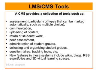 LMS/CMS Tools A CMS provides a collection of tools such as: assessment (particularly of types that can be marked automatically, such as multiple choice), communication,  uploading of content,  return of students' work,  peer assessment,  administration of student groups,  collecting and organizing student grades,  questionnaires, tracking tools, etc.  New features in these systems include wikis, blogs, RSS, e-portfolios and 3D virtual learning spaces.  Source: Wikipedia 