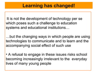 Learning has changed! It is not the development of technology per se which poses such a challenge to education systems and educational institutions… … but the changing ways in which people are using technologies to communicate and to learn and the accompanying social effect of such use A refusal to engage in these issues risks school becoming increasingly irrelevant to the  everyday lives of many young people 
