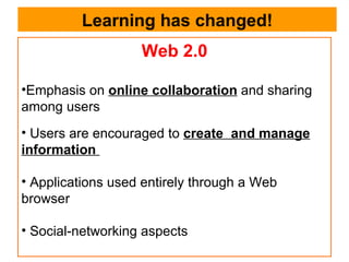 Learning has changed! Web 2.0 Emphasis on  online collaboration  and sharing among users Users are encouraged to  create  and manage information  Applications used entirely through a Web browser Social-networking aspects 