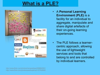 What is a PLE?
• A Personal Learning
Environment (PLE) is a
facility for an individual to
aggregate, manipulate and
share digital artefacts of
their on-going learning
experiences.
• The PLE follows a learner-
centric approach, allowing
the use of lightweight
services and tools that
belong to and are controlled
by individual learners.
http://www.flickr.com/photos/hanspoldoja/4098840001
http://www.flickr.com/photos/petahopkins/2157928982
 