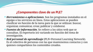 ¿Componentes clave de un PLE?
 Herramientas o aplicaciones. Son los programas instalados en el
equipo o los servicios en línea. Estas aplicaciones se pueden
clasificar en función de la tarea para la que se utilizan: buscar,
organizar, comunicar, crear, publicar y colaborar.
 Fuentes de información. Se refiere a los sitios web que se
consultan. El repertorio irá variando en función del tema de
investigación.
 Red personal de aprendizaje (PLN=Personal Learning Network).
Es el colectivo de personas con las que mantenemos contactos y con
quienes compartimos los contenidos creados.
 