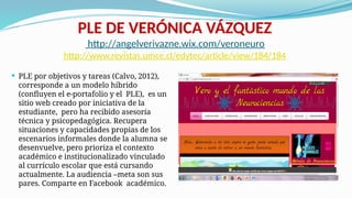 PLE DE VERÓNICA VÁZQUEZ
http://angelverivazne.wix.com/veroneuro
http://www.revistas.umce.cl/edytec/article/view/184/184
 PLE por objetivos y tareas (Calvo, 2012),
corresponde a un modelo híbrido
(confluyen el e-portafolio y el PLE), es un
sitio web creado por iniciativa de la
estudiante, pero ha recibido asesoría
técnica y psicopedagógica. Recupera
situaciones y capacidades propias de los
escenarios informales donde la alumna se
desenvuelve, pero prioriza el contexto
académico e institucionalizado vinculado
al currículo escolar que está cursando
actualmente. La audiencia –meta son sus
pares. Comparte en Facebook académico.
 