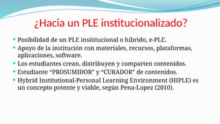 ¿Hacia un PLE institucionalizado?
 Posibilidad de un PLE insititucional o híbrido, e-PLE.
 Apoyo de la institución con materiales, recursos, plataformas,
aplicaciones, software.
 Los estudiantes crean, distribuyen y comparten contenidos.
 Estudiante “PROSUMIDOR” y “CURADOR” de contenidos.
 Hybrid Institutional-Personal Learning Environment (HIPLE) es
un concepto potente y viable, según Pena-Lopez (2010).
 