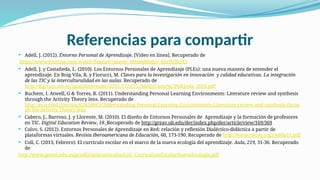 Referencias para compartir
 Adell, J. (2012). Entorno Personal de Aprendizaje. [Video en línea]. Recuperado de
https://www.youtube.com/watch?feature=player_embeddedyv=blzYQlj63Cc
 Adell, J. y Castañeda, L. (2010). Los Entornos Personales de Aprendizaje (PLEs): una nueva manera de entender el
aprendizaje. En Roig Vila, R. y Fiorucci, M. Claves para la investigación en innovación y calidad educativas. La integración
de las TIC y la interculturalidad en las aulas. Recuperado de
http://digitum.um.es/jspui/bitstream/10201/17247/1/AdellyCasta%C3%B1eda_2010.pdf
 Buchem, I. Atwell, G & Torres, R. (2011). Understanding Personal Learning Environments: Literature review and synthesis
through the Activity Theory lens. Recuperado de
http://es.scribd.com/doc/62828883/Understanding-Personal-Learning-Environments-Literature-review-and-synthesis-throu
gh-the-Activity-Theory-lens
 Cabero, J., Barroso, J. y Llorente, M. (2010). El diseño de Entornos Personales de Aprendizaje y la formación de profesores
en TIC. Digital Education Review, 18. Recuperado de http://greav.ub.edu/der/index.php/der/article/view/169/369
 Calvo, S. (2012). Entornos Personales de Aprendizaje en Red: relación y reflexión Dialéctico-didáctica a partir de
plataformas virtuales. Revista Iberoamericana de Educación, 60, 173-190. Recuperado de http://www.rieoei.org/rie60a11.pdf
 Coll, C. (2013, Febrero). El currículo escolar en el marco de la nueva ecología del aprendizaje. Aula, 219, 31-36. Recuperado
de
http://www.psyed.edu.es/prodGrintie/articulos/Coll_CurriculumEscolarNuevaEcologia.pdf
 