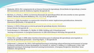  Edukanda. (2013). PLE: componentes de un Entorno Personal de Aprendizaje. [Portal Redes de Aprendizaje y Gestión
del Conocimiento, Junta de Andalucía, España]. Recuperado de
http://www.edukanda.es/mediatecaweb/data/zip/1335/page_16.htm#
 Martínez, A. y Torres, L. (2013). Los Entornos Personales de Aprendizaje (PLE): del cómo enseñar al cómo aprender.
Edmetic: Revista de Educación Mediática y TIC, 2 (1), 41-62. Recuperado de
http://www.edmetic.es/Documentos/Vol2Num1-2013/3.pdf
 Monereo, C. (2004, Noviembre). La construcción virtual de la mente: implicaciones psicoeducativas. Interactive
Educational Multimedia, 9. Recuperado de
http://www.ub.edu/multimedia/iem/down/c9/Construction_of_the_mind_(SPA).pdf
 Siemens, G. (2013). Pistas para un entorno personal de aprendizaje docente. Entrevista a
George Siemens. Recuperado de http://www.educomunicacion.com/2013/01/pistas-para-un-entorno-personal-de.html
 Torres-Kompen, R., Edirisingha, P. y Mobbs, R. (2008). Building web 2.0-based personal
learning environments: A conceptual framework. En Fifth EDEN Research Workshop. Recuperado de
https://lra.le.ac.uk/bitstream/2381/4398/1/EDEN%20ResWksp%202008%20Torres%20Kompen%20et%20al%20Web%202.0%
20PLE%20paper.pdf
 Türker, M.A. y Zingel, S. (2008, Julio). Interfaces formativas para el andamiaje del aprendizaje autorregulado en
entornos de aprendizaje personales. eLearning Papers, 9. Recuperado de
http://dialnet.unirioja.es/servlet/ejemplar?codigo=219334
 Underwood, J. y Banyard, Ph. (2011). Self-regulated learning in technology enhanced learning environments in Europe:
Facilitators and barriers to future development. En Carneiro, R., Lefrere, P., Steffens, K. y Underwood, J. (Eds.). Self-
Regulated Learning in Technology Enhanced Learning Environments. A European Perspective. Rotterdam: Sense
Publishers. Recuperado de
https://www.sensepublishers.com/media/933-self-regulated-learning-in-technology-enhanced-learning-environments.pd
f
 