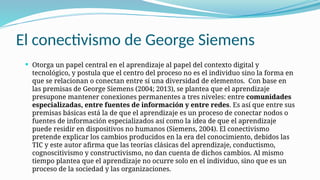 El conectivismo de George Siemens
 Otorga un papel central en el aprendizaje al papel del contexto digital y
tecnológico, y postula que el centro del proceso no es el individuo sino la forma en
que se relacionan o conectan entre sí una diversidad de elementos. Con base en
las premisas de George Siemens (2004; 2013), se plantea que el aprendizaje
presupone mantener conexiones permanentes a tres niveles: entre comunidades
especializadas, entre fuentes de información y entre redes. Es así que entre sus
premisas básicas está la de que el aprendizaje es un proceso de conectar nodos o
fuentes de información especializados así como la idea de que el aprendizaje
puede residir en dispositivos no humanos (Siemens, 2004). El conectivismo
pretende explicar los cambios producidos en la era del conocimiento, debidos las
TIC y este autor afirma que las teorías clásicas del aprendizaje, conductismo,
cognoscitivismo y constructivismo, no dan cuenta de dichos cambios. Al mismo
tiempo plantea que el aprendizaje no ocurre solo en el individuo, sino que es un
proceso de la sociedad y las organizaciones.
 