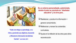 Es un entorno personalizado, autoiniciado,
donde el autor se convierte en “diseñador
educativo” y le sirve para…
“Cada uno dirige su aprendizaje, a su
ritmo y poniendo sus objetivos, buscando
y filtrando la información de distintas
fuentes” Jordi Adell, 2013
 Reelaborar y construir la información =
generar conocimiento.
 Reflexionar y recrear los contenidos
curriculares.
 Ayuda en la reflexión de los otros para dicha
reconstrucción.
 