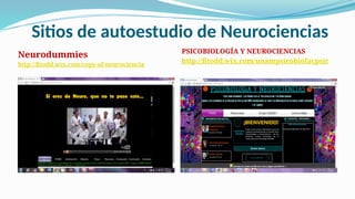 Sitios de autoestudio de Neurociencias
Neurodummies
http://fitodd.wix.com/copy-of-neurociencia
PSICOBIOLOGÍA Y NEUROCIENCIAS
http://fitodd.wix.com/unampsicobiofacpsic
 