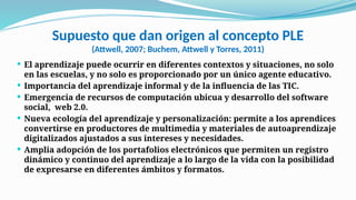 Supuesto que dan origen al concepto PLE
(Attwell, 2007; Buchem, Attwell y Torres, 2011)
 El aprendizaje puede ocurrir en diferentes contextos y situaciones, no solo
en las escuelas, y no solo es proporcionado por un único agente educativo.
 Importancia del aprendizaje informal y de la influencia de las TIC.
 Emergencia de recursos de computación ubicua y desarrollo del software
social, web 2.0.
 Nueva ecología del aprendizaje y personalización: permite a los aprendices
convertirse en productores de multimedia y materiales de autoaprendizaje
digitalizados ajustados a sus intereses y necesidades.
 Amplia adopción de los portafolios electrónicos que permiten un registro
dinámico y continuo del aprendizaje a lo largo de la vida con la posibilidad
de expresarse en diferentes ámbitos y formatos.
 
