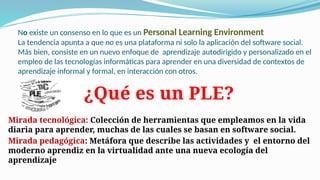 No existe un consenso en lo que es un Personal Learning Environment
La tendencia apunta a que no es una plataforma ni solo la aplicación del software social.
Más bien, consiste en un nuevo enfoque de aprendizaje autodirigido y personalizado en el
empleo de las tecnologías informáticas para aprender en una diversidad de contextos de
aprendizaje informal y formal, en interacción con otros.
Mirada tecnológica: Colección de herramientas que empleamos en la vida
diaria para aprender, muchas de las cuales se basan en software social.
Mirada pedagógica: Metáfora que describe las actividades y el entorno del
moderno aprendiz en la virtualidad ante una nueva ecología del
aprendizaje
¿Qué es un PLE?
 