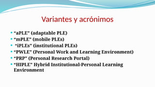 Variantes y acrónimos
 “aPLE” (adaptable PLE)
 “mPLE” (mobile PLEs)
 “iPLEs” (institutional PLEs)
 “PWLE” (Personal Work and Learning Environment)
 “PRP” (Personal Research Portal)
 “HIPLE” Hybrid Institutional-Personal Learning
Environment
 
